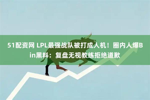 51配资网 LPL最强战队被打成人机！圈内人爆Bin黑料：复盘无视教练拒绝道歉
