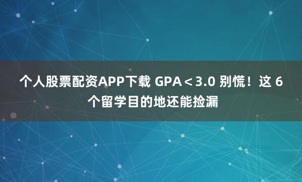 个人股票配资APP下载 GPA＜3.0 别慌！这 6 个留学目的地还能捡漏