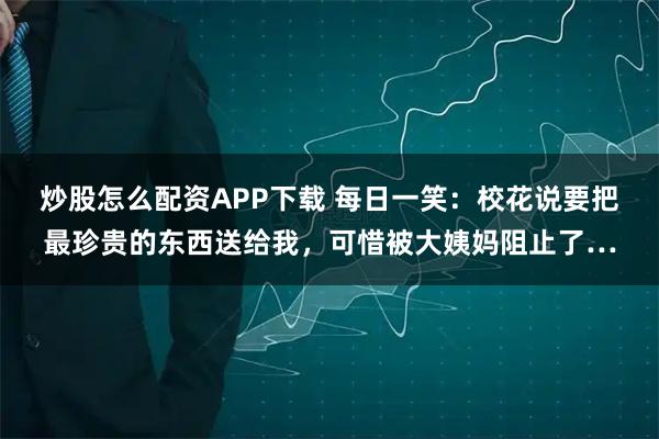 炒股怎么配资APP下载 每日一笑:校花说要把最珍贵的东西送给我,可惜被大姨妈阻止了…