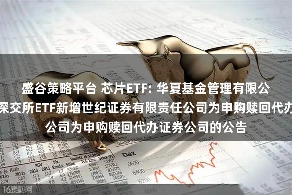 盛谷策略平台 芯片ETF: 华夏基金管理有限公司关于旗下部分深交所ETF新增世纪证券有限责任公司为申购赎回代办证券公司的公告