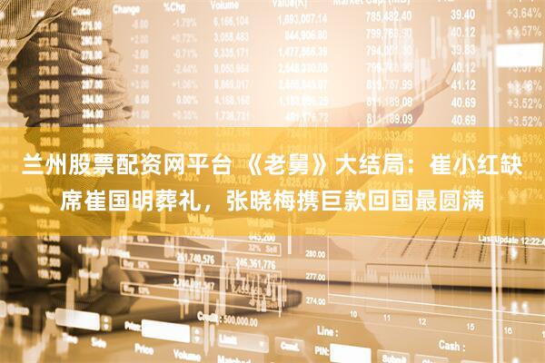 兰州股票配资网平台 《老舅》大结局：崔小红缺席崔国明葬礼，张晓梅携巨款回国最圆满