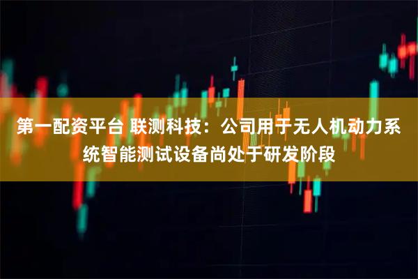第一配资平台 联测科技：公司用于无人机动力系统智能测试设备尚处于研发阶段