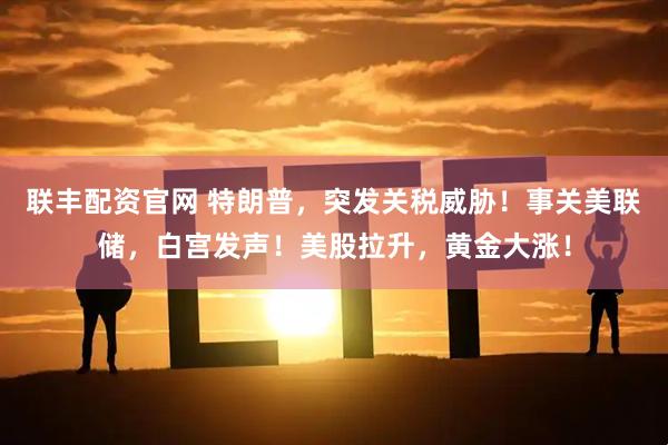 联丰配资官网 特朗普，突发关税威胁！事关美联储，白宫发声！美股拉升，黄金大涨！