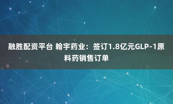 融胜配资平台 翰宇药业：签订1.8亿元GLP-1原料药销售订单