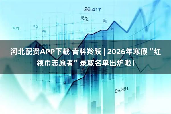 河北配资APP下载 青科羚跃 | 2026年寒假“红领巾志愿者”录取名单出炉啦！