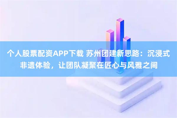 个人股票配资APP下载 苏州团建新思路：沉浸式非遗体验，让团队凝聚在匠心与风雅之间