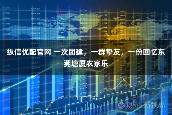 纵信优配官网 一次团建，一群挚友，一份回忆东莞塘厦农家乐