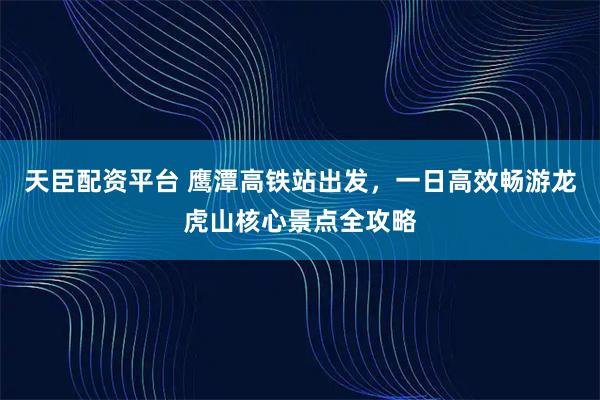 天臣配资平台 鹰潭高铁站出发，一日高效畅游龙虎山核心景点全攻略