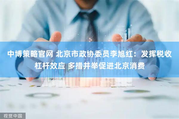 中博策略官网 北京市政协委员李旭红：发挥税收杠杆效应 多措并举促进北京消费