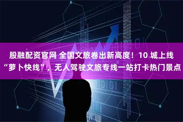 股融配资官网 全国文旅卷出新高度！10 城上线“萝卜快线”，无人驾驶文旅专线一站打卡热门景点