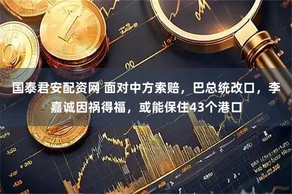 国泰君安配资网 面对中方索赔，巴总统改口，李嘉诚因祸得福，或能保住43个港口