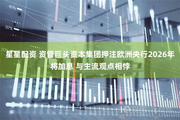 星星配资 资管巨头资本集团押注欧洲央行2026年将加息 与主流观点相悖
