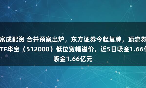 富成配资 合并预案出炉，东方证券今起复牌，顶流券商ETF华宝（512000）低位宽幅溢价，近5日吸金1.66亿元