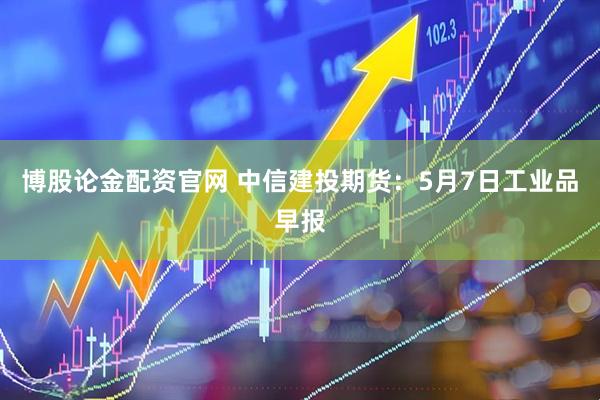 博股论金配资官网 中信建投期货：5月7日工业品早报