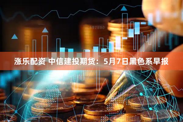 涨乐配资 中信建投期货：5月7日黑色系早报
