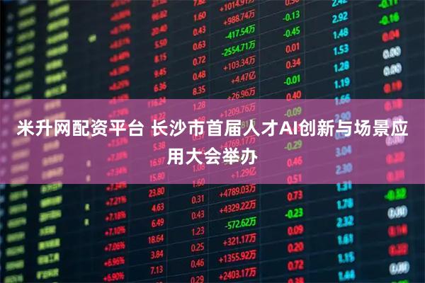 米升网配资平台 长沙市首届人才AI创新与场景应用大会举办