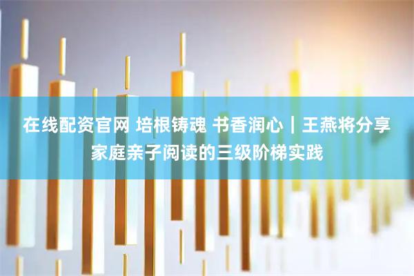 在线配资官网 培根铸魂 书香润心｜王燕将分享家庭亲子阅读的三级阶梯实践