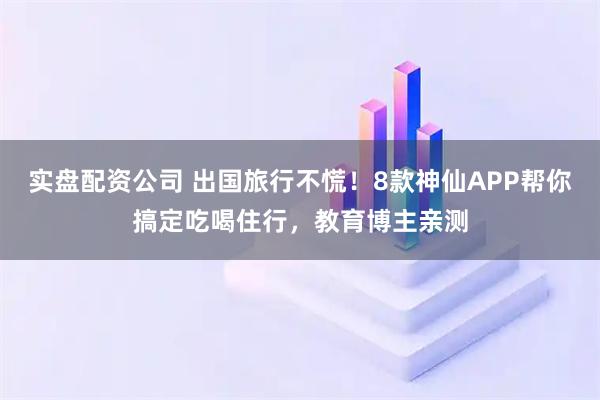 实盘配资公司 出国旅行不慌！8款神仙APP帮你搞定吃喝住行，教育博主亲测