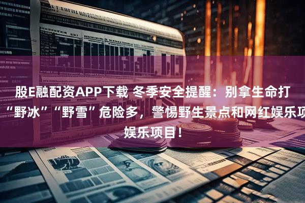 股E融配资APP下载 冬季安全提醒：别拿生命打卡！“野冰”“野雪”危险多，警惕野生景点和网红娱乐项目！