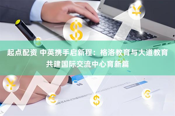 起点配资 中英携手启新程：格洛教育与大道教育共建国际交流中心育新篇